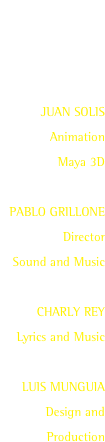 AD T.V.
“NUEVO YOGURT SABORICO”

JUAN SOLIS
Animation
Maya 3D

PABLO GRILLONE
Director
Sound and Music

CHARLY REY
Lyrics and Music

LUIS MUNGUIA
Design and Production