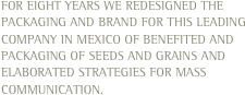 For eight years we redesigned the packaging and brand for this leading company in Mexico of benefited and packaging of seeds and grains and elaborated strategies for mass communication.