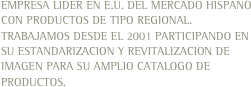 EMPRESA LIDER EN E.U. DEL MERCADO HISPANO CON PRODUCTOS DE TIPO REGIONAL. TRABAJAMOS DESDE EL 2001 PARTICIPANDO EN SU ESTANDARIZACION Y REVITALIZACION DE IMAGEN PARA SU AMPLIO CATALOGO DE PRODUCTOS. 